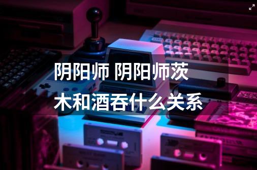 阴阳师 阴阳师茨木和酒吞什么关系-第1张-游戏信息-龙启网