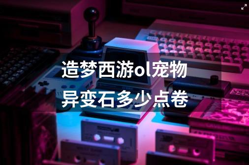 造梦西游ol宠物异变石多少点卷-第1张-游戏信息-龙启网