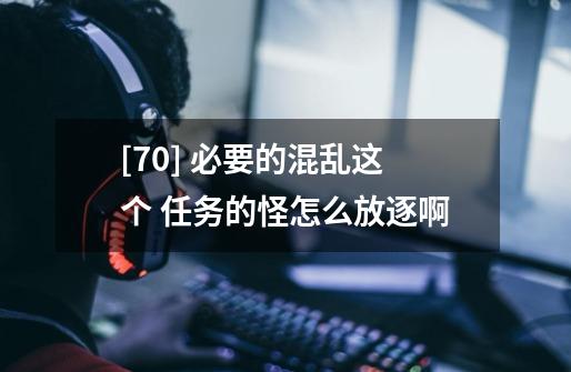 [70] 必要的混乱这个 任务的怪怎么放逐啊-第1张-游戏信息-龙启网