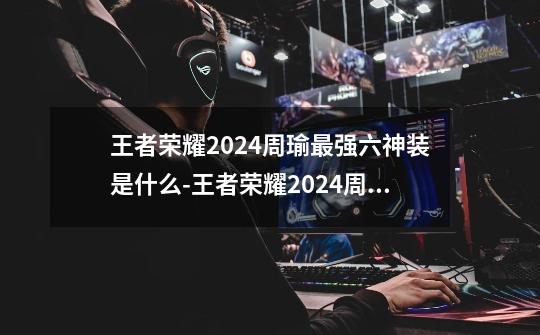 王者荣耀2024周瑜最强六神装是什么-王者荣耀2024周瑜最强六神装出装顺序推荐-第1张-游戏信息-龙启网