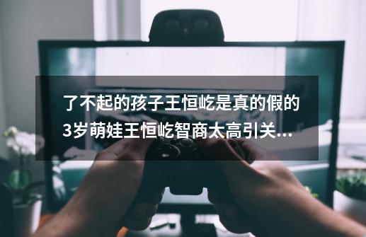 了不起的孩子王恒屹是真的假的 3岁萌娃王恒屹智商太高引关注-第1张-游戏信息-龙启网