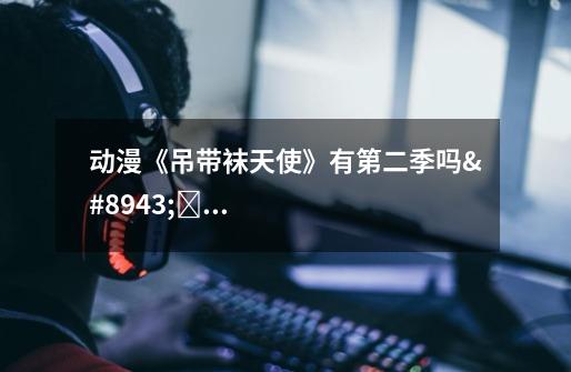 动漫《吊带袜天使》有第二季吗⋯⋯看完了最后一集它说下一集见但是现在都2016年了啊-第1张-游戏信息-龙启网