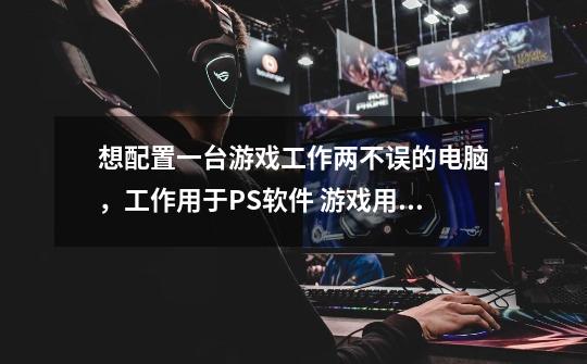 想配置一台游戏工作两不误的电脑,工作用于PS软件 游戏用于帮人代练多开账号跑商什么的-第1张-游戏信息-龙启网