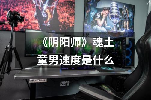 《阴阳师》魂土童男速度是什么-第1张-游戏信息-龙启网
