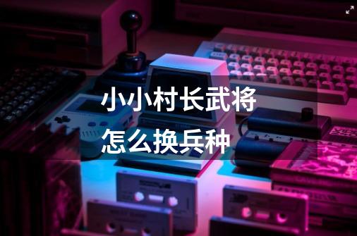 小小村长武将怎么换兵种-第1张-游戏信息-龙启网