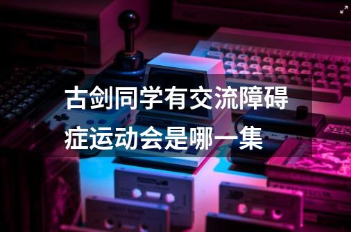 古剑同学有交流障碍症运动会是哪一集-第1张-游戏信息-龙启网