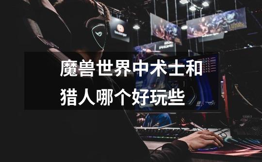 魔兽世界中术士和猎人哪个好玩些-第1张-游戏信息-龙启网