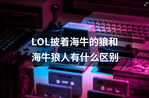 LOL披着海牛的狼和海牛狼人有什么区别-第1张-游戏信息-龙启网