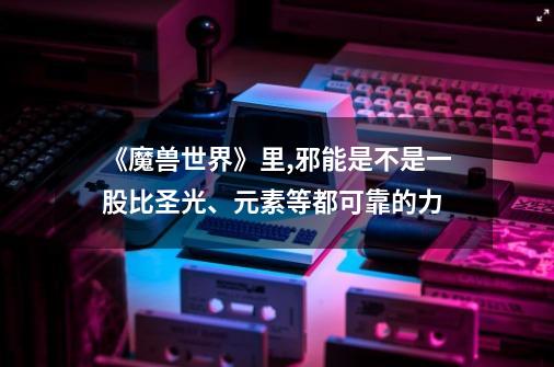 《魔兽世界》里,邪能是不是一股比圣光、元素等都可靠的力-第1张-游戏信息-龙启网