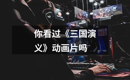 你看过《三国演义》动画片吗-第1张-游戏信息-龙启网