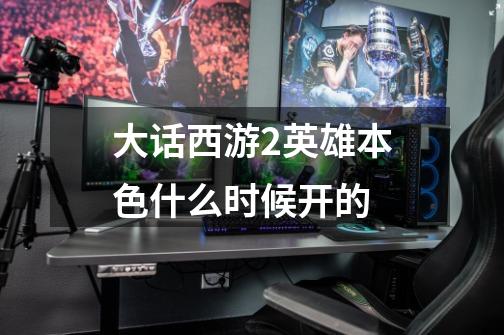 大话西游2英雄本色什么时候开的-第1张-游戏信息-龙启网