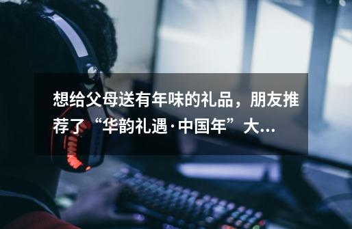 想给父母送有年味的礼品,朋友推荐了“华韵礼遇·中国年”大礼包,想知道有什么特别之处-第1张-游戏信息-龙启网