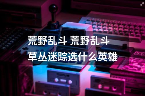荒野乱斗 荒野乱斗草丛迷踪选什么英雄-第1张-游戏信息-龙启网