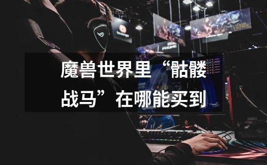 魔兽世界里“骷髅战马”在哪能买到-第1张-游戏信息-龙启网