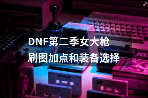 DNF第二季女大枪刷图加点和装备选择-第1张-游戏信息-龙启网