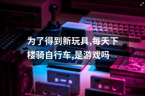 为了得到新玩具,每天下楼骑自行车,是游戏吗-第1张-游戏信息-龙启网