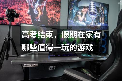 高考结束,假期在家有哪些值得一玩的游戏-第1张-游戏信息-龙启网
