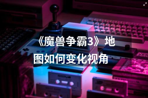《魔兽争霸3》地图如何变化视角-第1张-游戏信息-龙启网