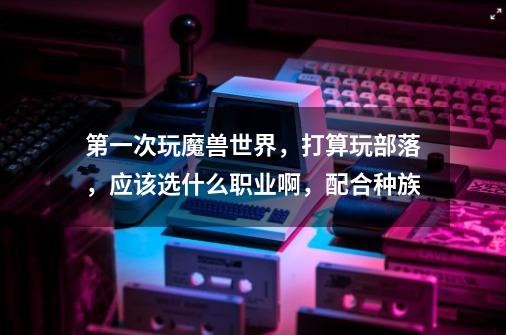 第一次玩魔兽世界,打算玩部落,应该选什么职业啊,配合种族-第1张-游戏信息-龙启网