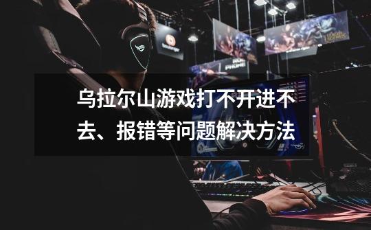 乌拉尔山游戏打不开进不去、报错等问题解决方法-第1张-游戏信息-龙启网