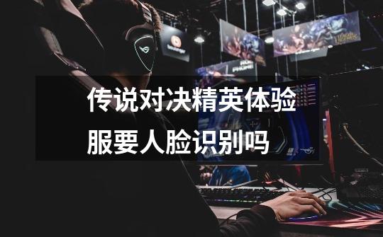 传说对决精英体验服要人脸识别吗-第1张-游戏信息-龙启网