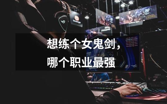 想练个女鬼剑,哪个职业最强-第1张-游戏信息-龙启网