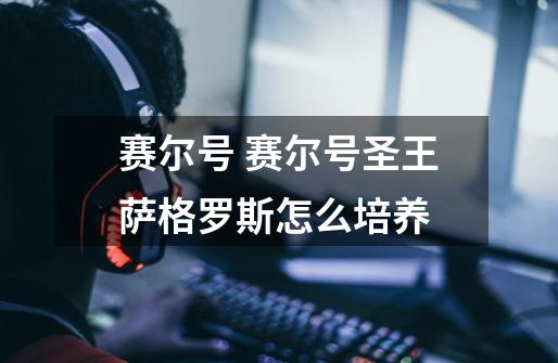 赛尔号 赛尔号圣王萨格罗斯怎么培养-第1张-游戏信息-龙启网