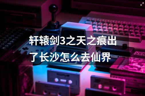 轩辕剑3之天之痕出了长沙怎么去仙界-第1张-游戏信息-龙启网