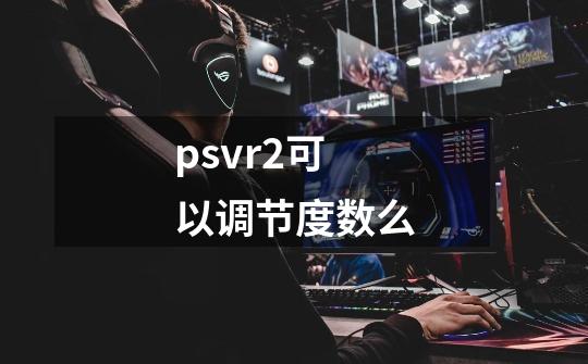 psvr2可以调节度数么-第1张-游戏信息-龙启网