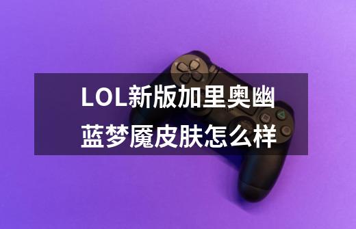 LOL新版加里奥幽蓝梦魇皮肤怎么样-第1张-游戏信息-龙启网