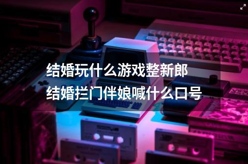 结婚玩什么游戏整新郎 结婚拦门伴娘喊什么口号-第1张-游戏信息-龙启网