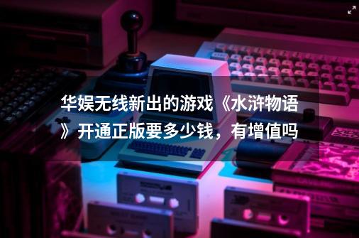 华娱无线新出的游戏《水浒物语》开通正版要多少钱，有增值吗-第1张-游戏信息-龙启网