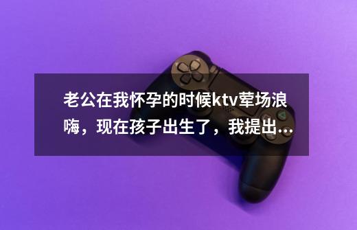 老公在我怀孕的时候ktv荤场浪嗨，现在孩子出生了，我提出离婚，他恼羞成怒说我无理取闹，我真的错了吗-第1张-游戏信息-龙启网
