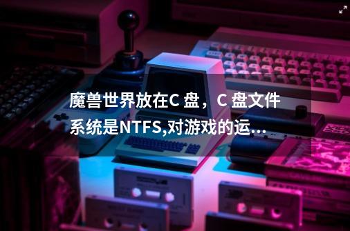 魔兽世界放在C 盘，C 盘文件系统是NTFS,对游戏的运行有影响吗-第1张-游戏信息-龙启网