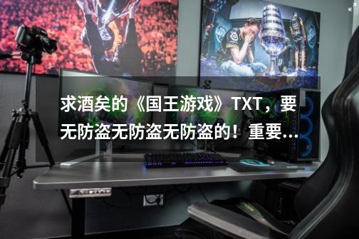 求酒矣的《国王游戏》TXT,要无防盗无防盗无防盗的!重要的事情说三遍!求到了可追加悬赏!-第1张-游戏信息-龙启网
