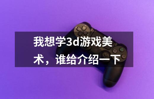 我想学3d游戏美术,谁给介绍一下-第1张-游戏信息-龙启网