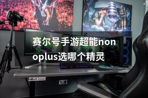 赛尔号手游超能nonoplus选哪个精灵-第1张-游戏信息-龙启网