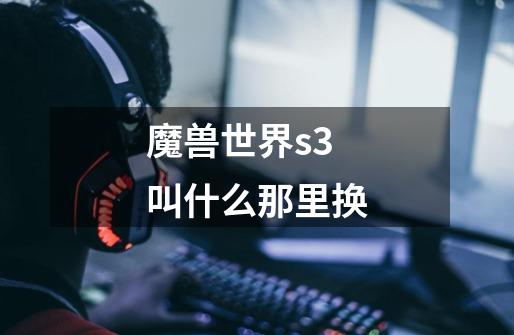 魔兽世界s3叫什么那里换-第1张-游戏信息-龙启网