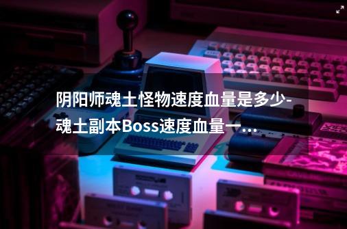 阴阳师魂土怪物速度血量是多少-魂土副本Boss速度血量一览-第1张-游戏信息-龙启网