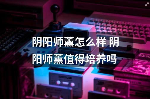 阴阳师薰怎么样 阴阳师薰值得培养吗-第1张-游戏信息-龙启网
