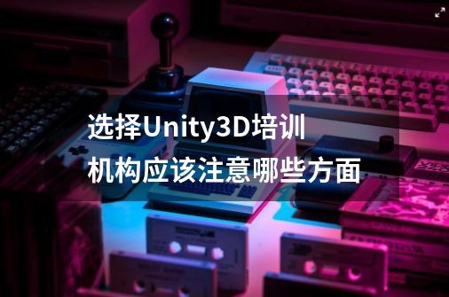 选择Unity3D培训机构应该注意哪些方面-第1张-游戏信息-龙启网