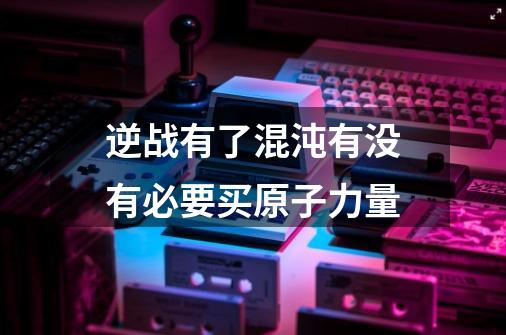 逆战有了混沌有没有必要买原子力量-第1张-游戏信息-龙启网