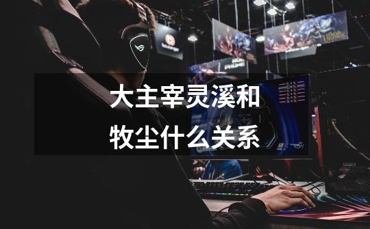 大主宰灵溪和牧尘什么关系-第1张-游戏信息-龙启网