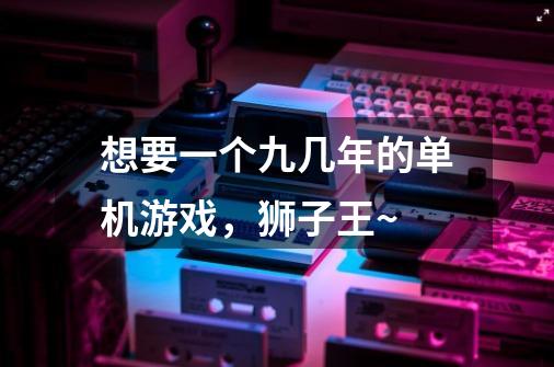 想要一个九几年的单机游戏,狮子王~-第1张-游戏信息-龙启网