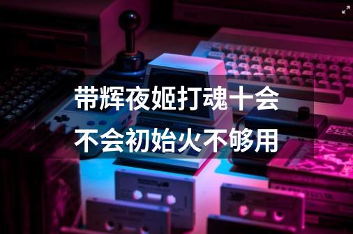 带辉夜姬打魂十会不会初始火不够用-第1张-游戏信息-龙启网