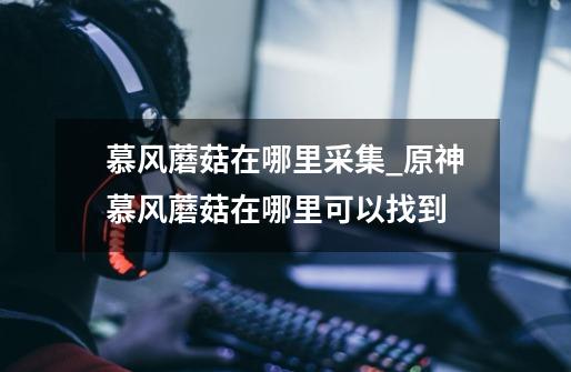 慕风蘑菇在哪里采集_原神慕风蘑菇在哪里可以找到-第1张-游戏信息-龙启网