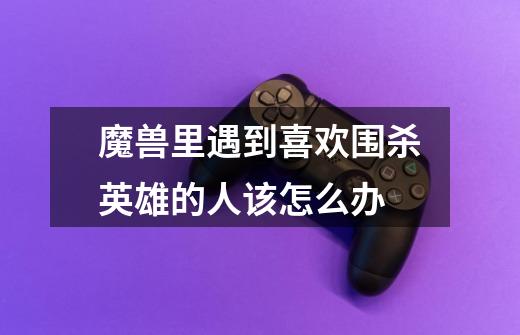 魔兽里遇到喜欢围杀英雄的人该怎么办-第1张-游戏信息-龙启网