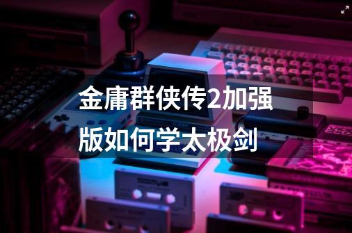 金庸群侠传2加强版如何学太极剑-第1张-游戏信息-龙启网