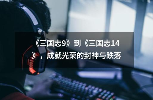 《三国志9》到《三国志14》,成就光荣的封神与跌落-第1张-游戏信息-龙启网