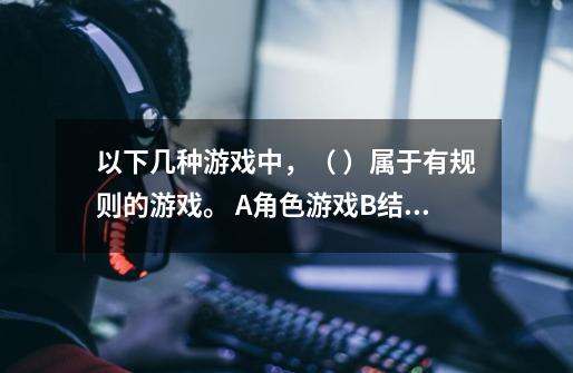 以下几种游戏中，（ ）属于有规则的游戏。 A.角色游戏B.结构游戏C.体育游戏-第1张-游戏信息-龙启网